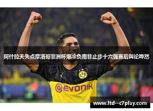 阿什拉夫失点摩洛哥非洲杯爆冷负南非止步十六强赛后舆论哗然 阿什拉夫失点摩洛哥非洲杯爆冷负南非止步十六强赛后舆论哗然