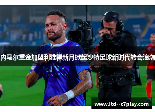 内马尔重金加盟利雅得新月掀起沙特足球新时代转会浪潮 内马尔重金加盟利雅得新月掀起沙特足球新时代转会浪潮