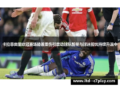 卡拉菲奥里欧冠赛场膝盖重伤引震动球队前景与球迷担忧持续升温中 卡拉菲奥里欧冠赛场膝盖重伤引震动球队前景与球迷担忧持续升温中