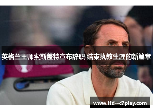 英格兰主帅索斯盖特宣布辞职 结束执教生涯的新篇章