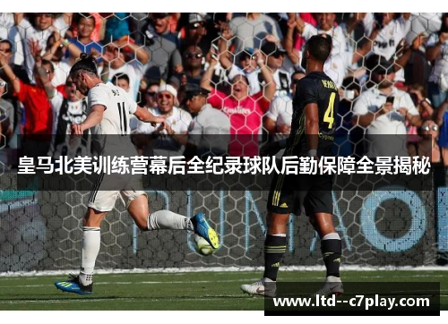 皇马北美训练营幕后全纪录球队后勤保障全景揭秘 皇马北美训练营幕后全纪录球队后勤保障全景揭秘