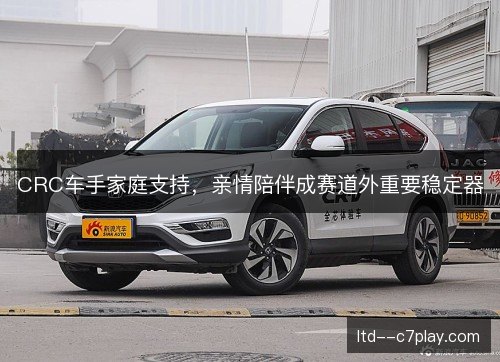 CRC车手家庭支持，亲情陪伴成赛道外重要稳定器